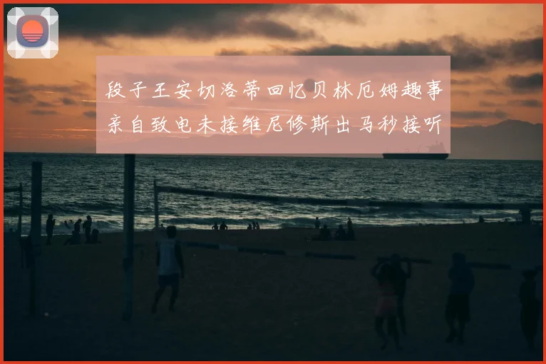 段子王安切洛蒂回忆贝林厄姆趣事亲自致电未接维尼修斯出马秒接听