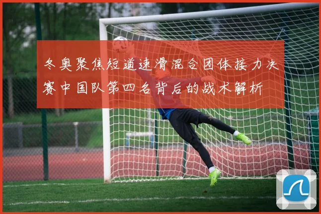 冬奥聚焦短道速滑混合团体接力决赛中国队第四名背后的战术解析