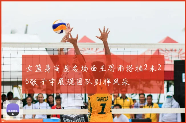 女篮身高差名场面王思雨搭档2米26张子宇展现团队别样风采
