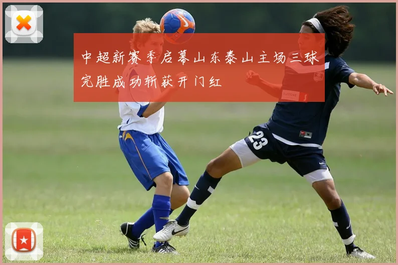 中超新赛季启幕山东泰山主场三球完胜成功斩获开门红