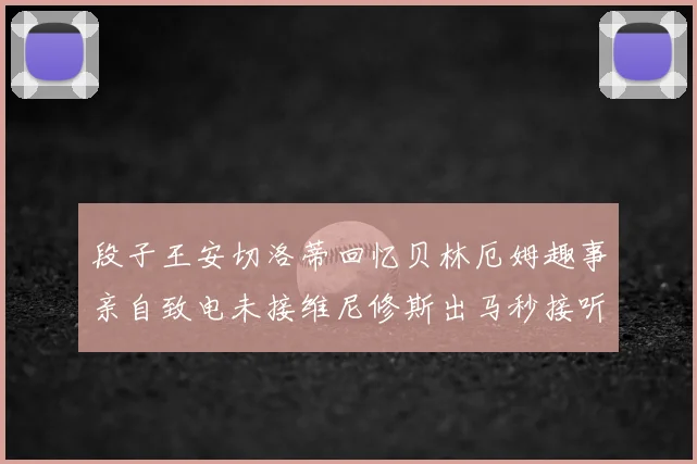 段子王安切洛蒂回忆贝林厄姆趣事亲自致电未接维尼修斯出马秒接听