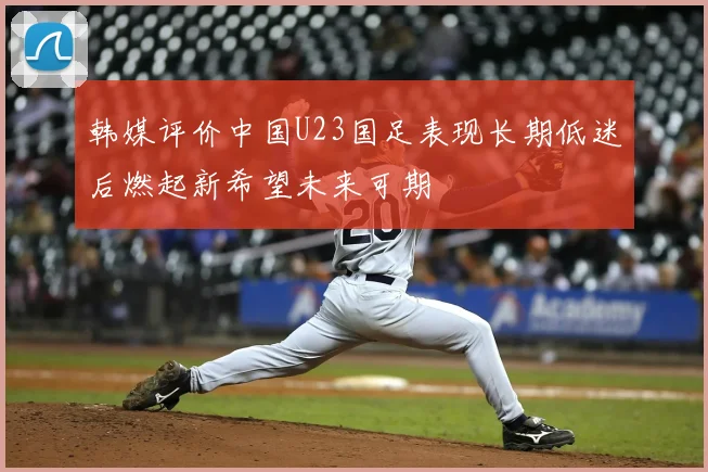 韩媒评价中国U23国足表现长期低迷后燃起新希望未来可期