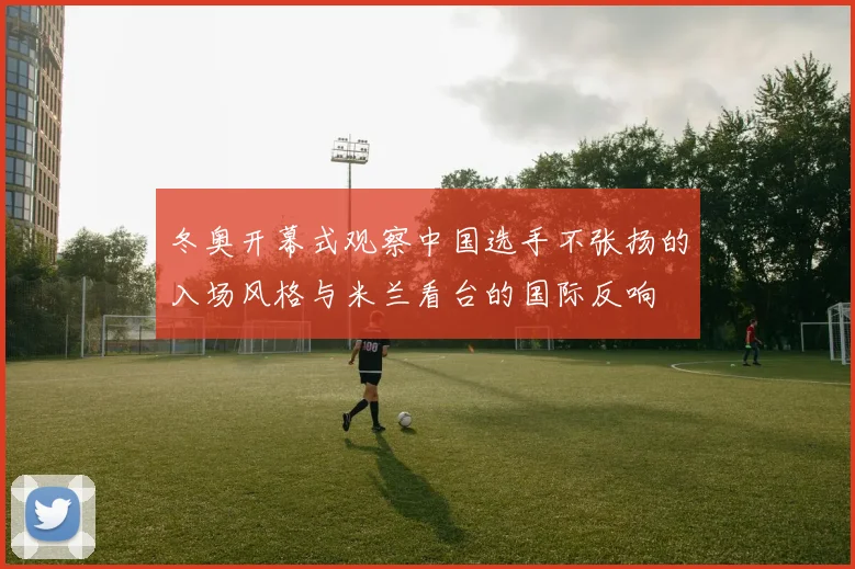 冬奥开幕式观察中国选手不张扬的入场风格与米兰看台的国际反响