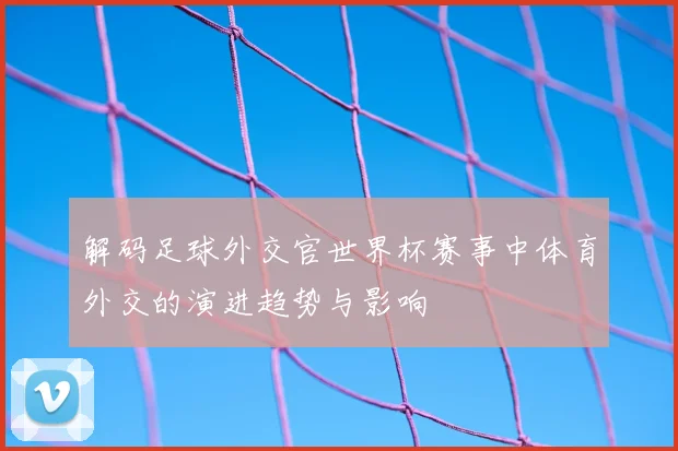 解码足球外交官世界杯赛事中体育外交的演进趋势与影响