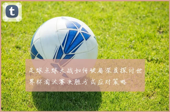 足球点球大战如何破局深度探讨世界杯淘汰赛决胜方式应对策略