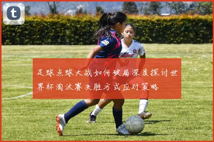 足球点球大战如何破局深度探讨世界杯淘汰赛决胜方式应对策略