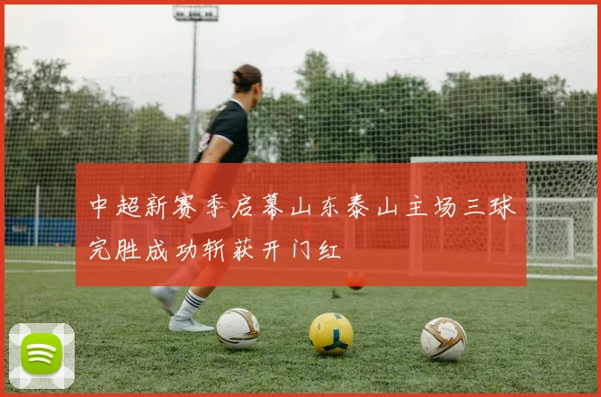 中超新赛季启幕山东泰山主场三球完胜成功斩获开门红